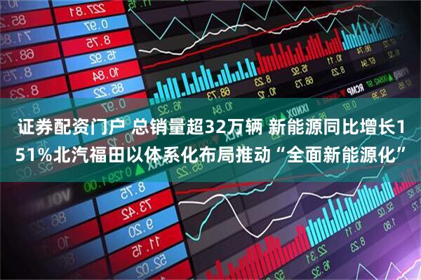 证券配资门户 总销量超32万辆 新能源同比增长151%北汽福田以体系化布局推动“全面新能源化”