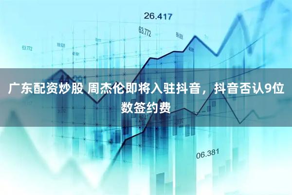 广东配资炒股 周杰伦即将入驻抖音，抖音否认9位数签约费
