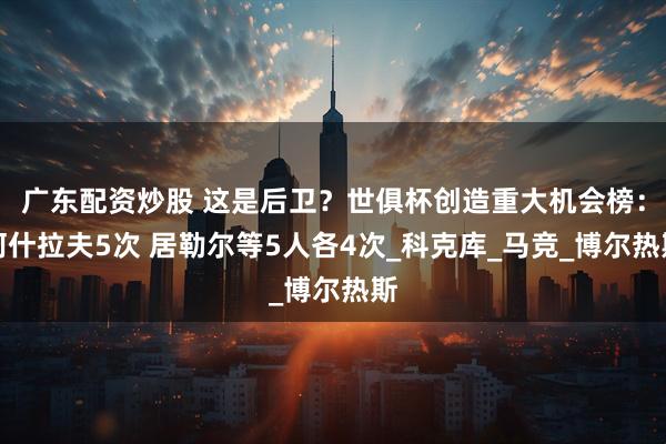 广东配资炒股 这是后卫？世俱杯创造重大机会榜：阿什拉夫5次 居勒尔等5人各4次_科克库_马竞_博尔热斯