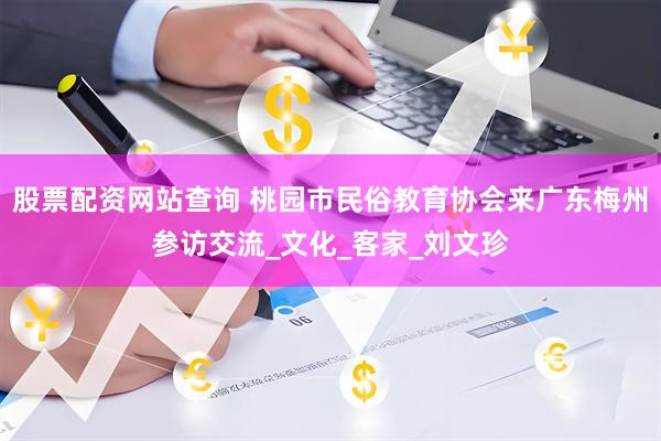 股票配资网站查询 桃园市民俗教育协会来广东梅州参访交流_文化_客家_刘文珍
