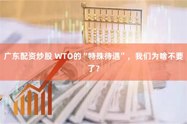 广东配资炒股 WTO的“特殊待遇”，我们为啥不要了？