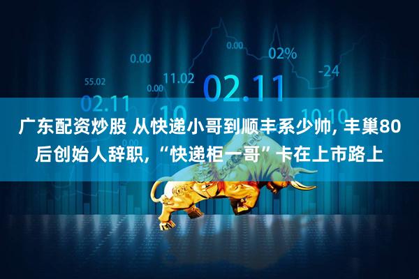 广东配资炒股 从快递小哥到顺丰系少帅, 丰巢80后创始人辞职, “快递柜一哥”卡在上市路上