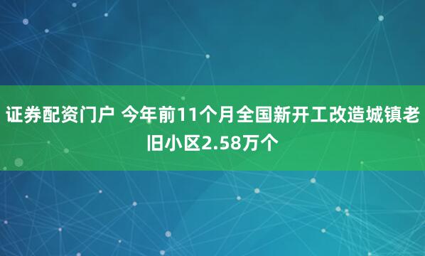 证券配资门户 今年前11个月全国新开工改造城镇老旧小区2.58万个