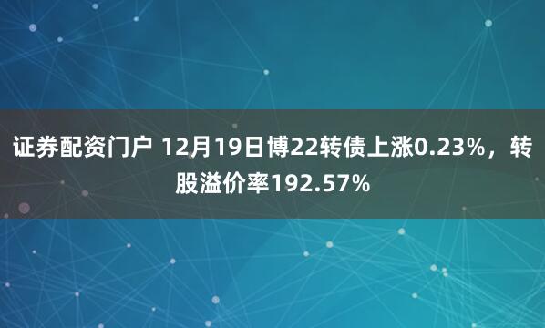 证券配资门户 12月19日博22转债上涨0.23%，转股溢价率192.57%