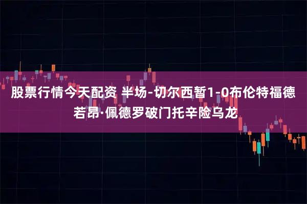 股票行情今天配资 半场-切尔西暂1-0布伦特福德 若昂·佩德罗破门托辛险乌龙