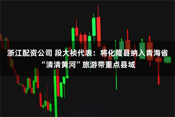 浙江配资公司 段大祯代表：将化隆县纳入青海省“清清黄河”旅游带重点县域