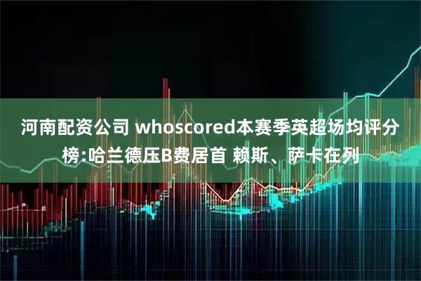 河南配资公司 whoscored本赛季英超场均评分榜:哈兰德压B费居首 赖斯、萨卡在列