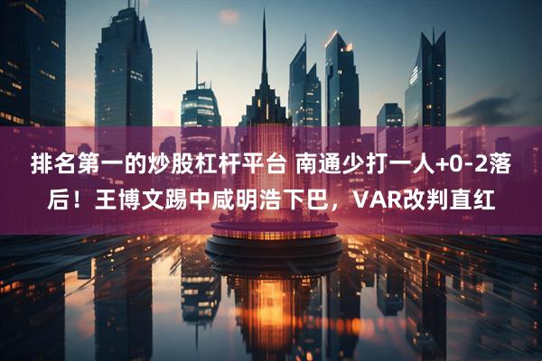 排名第一的炒股杠杆平台 南通少打一人+0-2落后！王博文踢中咸明浩下巴，VAR改判直红