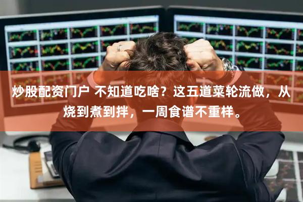 炒股配资门户 不知道吃啥？这五道菜轮流做，从烧到煮到拌，一周食谱不重样。