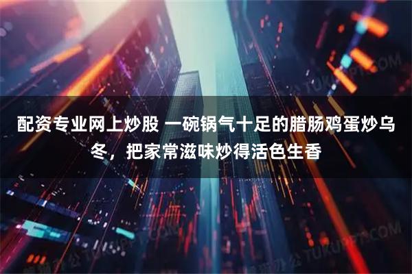 配资专业网上炒股 一碗锅气十足的腊肠鸡蛋炒乌冬，把家常滋味炒得活色生香