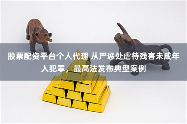 股票配资平台个人代理 从严惩处虐待残害未成年人犯罪，最高法发布典型案例